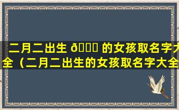 二月二出生 🐋 的女孩取名字大全（二月二出生的女孩取名字大全三个字）